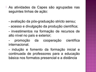  As atividades da Capes são agrupadas nas 
seguintes linhas de ação: 
- avaliação da pós-graduação stricto sensu; 
- acesso e divulgação da produção científica; 
- investimentos na formação de recursos de 
alto nível no país e exterior; 
- promoção da cooperação científica 
internacional. 
- indução e fomento da formação inicial e 
continuada de professores para a educação 
básica nos formatos presencial e a distância 
 