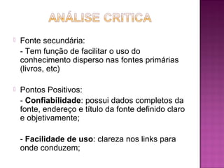  Fonte secundária: 
- Tem função de facilitar o uso do 
conhecimento disperso nas fontes primárias 
(livros, etc) 
 Pontos Positivos: 
- Confiabilidade: possui dados completos da 
fonte, endereço e título da fonte definido claro 
e objetivamente; 
- Facilidade de uso: clareza nos links para 
onde conduzem; 
 