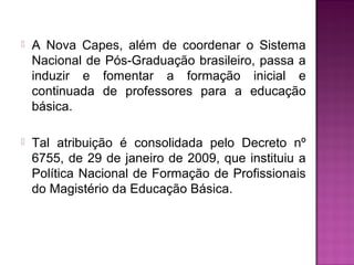  A Nova Capes, além de coordenar o Sistema 
Nacional de Pós-Graduação brasileiro, passa a 
induzir e fomentar a formação inicial e 
continuada de professores para a educação 
básica. 
 Tal atribuição é consolidada pelo Decreto nº 
6755, de 29 de janeiro de 2009, que instituiu a 
Política Nacional de Formação de Profissionais 
do Magistério da Educação Básica. 
 