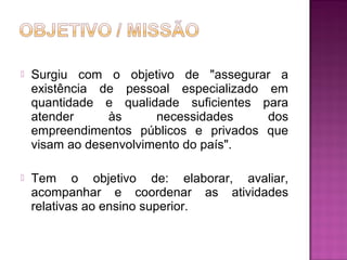 Surgiu com o objetivo de "assegurar a 
existência de pessoal especializado em 
quantidade e qualidade suficientes para 
atender às necessidades dos 
empreendimentos públicos e privados que 
visam ao desenvolvimento do país". 
 Tem o objetivo de: elaborar, avaliar, 
acompanhar e coordenar as atividades 
relativas ao ensino superior. 
 