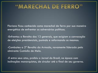 Floriano ficou conhecido como marechal de ferro por sua maneira
energética de enfrentar os adversários políticos.
-Enfrentou a Revolta dos 13 generais, que exigiam a convocação
de eleições presidenciais, punindo e reformando os mesmos.
-Combateu a 2ª Revolta da Armada, novamente liderada pelo
almirante Custódio de Melo.
-E entre seus atos, proibiu o Jornal do Brasil, na época com
inclinações monarquistas, de circular até o final de seu governo.
 