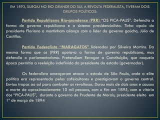 EM 1893, SURGIU NO RIO GRANDE DO SUL A REVOLTA FEDERALISTA, TIVERAM DOIS
GRUPOS POLÍTICOS:
Partido Republicano Rio-grandense (PRR) “OS PICA-PAUS”. Defendia a
forma de governo republicana e o sistema presidencialista. Tinha apoio do
presidente Floriano a mantinham aliança com o líder do governo gaúcho, Júlio de
Castillos.
Partido Federalista “MARAGATOS” liderados por Silveira Martins. Da
mesma forma que os (PRR) apoiava a forma de governo republicana, mas
defendia o parlamentarismo. Pretendiam Revogar a Constituição, que naquela
época permitia a reeleição indefinida do presidente do estado (governador).
Os federalista ameaçaram atacar o estado de São Paulo, onde a elite
política era representada pelos cafeicultores e prestigiavam o governo central.
Enviou tropas ao sul para combater os revoltosos. Durou mais de dois anos e causou
a morte de aproximadamente 10 mil pessoas, com o fim em 1895, com a vitória
dos “PICA-PAUS”, durante o governo de Prudente de Morais, presidente eleito em
1º de março de 1894
 