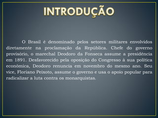 O Brasil é denominado pelos setores militares envolvidos
diretamente na proclamação da República. Chefe do governo
provisório, o marechal Deodoro da Fonseca assume a presidência
em 1891. Desfavorecido pela oposição do Congresso à sua política
econômica, Deodoro renuncia em novembro do mesmo ano. Seu
vice, Floriano Peixoto, assume o governo e usa o apoio popular para
radicalizar a luta contra os monarquistas.
 