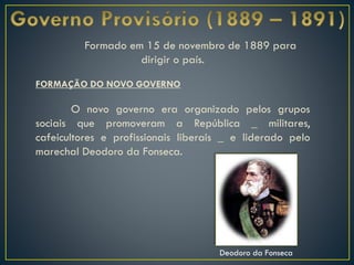 Formado em 15 de novembro de 1889 para
dirigir o país.
FORMAÇÃO DO NOVO GOVERNO
O novo governo era organizado pelos grupos
sociais que promoveram a República _ militares,
cafeicultores e profissionais liberais _ e liderado pelo
marechal Deodoro da Fonseca.
Deodoro da Fonseca
 