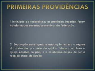 1.Instituição do federalismo; as províncias imperiais foram
transformadas em estados-membros da federação.
2. Separação entre igreja e estado; foi extinto o regime
do padroado, por meio do qual o Estado controlava a
Igreja Católica no país, e o catolicismo deixou de ser a
religião oficial do Estado.
 