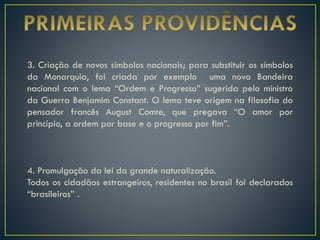 3. Criação de novos símbolos nacionais; para substituir os símbolos
da Monarquia, foi criada por exemplo uma nova Bandeira
nacional com o lema “Ordem e Progresso” sugerida pelo ministro
da Guerra Benjamim Constant. O lema teve origem na filosofia do
pensador francês August Comte, que pregava “O amor por
princípio, a ordem por base e o progresso por fim”.
4. Promulgação da lei da grande naturalização.
Todos os cidadãos estrangeiros, residentes no brasil foi declarados
“brasileiros” .
 