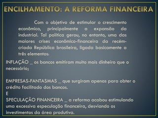 Com o objetivo de estimular o crescimento
econômico, principalmente a expansão da
industrial. Tal política gerou, no entanto, uma das
maiores crises econômico-financeira da recém-
criada República brasileira, ligada basicamente a
três elementos:
INFLAÇÃO _ os bancos emitiram muito mais dinheiro que o
necessário;
EMPRESAS-FANTASMAS _ que surgiram apenas para obter o
crédito facilitado dos bancos.
E
SPECULAÇÃO FINANCEIRA _ a reforma acabou estimulando
uma excessiva especulação financeira, desviando os
investimentos da área produtiva.
 