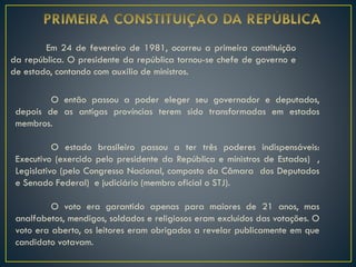 Em 24 de fevereiro de 1981, ocorreu a primeira constituição
da república. O presidente da república tornou-se chefe de governo e
de estado, contando com auxilio de ministros.
O então passou a poder eleger seu governador e deputados,
depois de as antigas províncias terem sido transformadas em estados
membros.
O estado brasileiro passou a ter três poderes indispensáveis:
Executivo (exercido pelo presidente da República e ministros de Estados) ,
Legislativo (pelo Congresso Nacional, composto da Câmara dos Deputados
e Senado Federal) e judiciário (membro oficial o STJ).
O voto era garantido apenas para maiores de 21 anos, mas
analfabetos, mendigos, soldados e religiosos eram excluídos das votações. O
voto era aberto, os leitores eram obrigados a revelar publicamente em que
candidato votavam.
 
