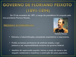 Em 23 de novembro de 1891, o cargo da presidência foi ocupado pelo
vice-presidente Floriano Peixoto.
• Estimulou a industrialização, concedendo empréstimos a empresários.
• Proibiu os bancos particulares de emitirem moeda, o que
passava a ser responsabilidade exclusiva do governo federal.
• Medidas de repercussão popular: baixou o preço da carne e dos
aluguéis residenciais e incentivou a construção de casas populares.
Floriano Peixoto
 