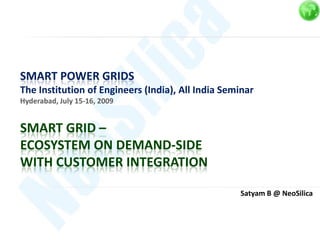 SMART POWER GRIDS
The Institution of Engineers (India), All India Seminar
Hyderabad, July 15-16, 2009


SMART GRID –
ECOSYSTEM ON DEMAND-SIDE
WITH CUSTOMER INTEGRATION

                                                   Satyam B @ NeoSilica
 