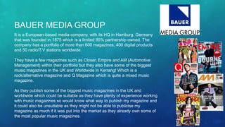 BAUER MEDIA GROUP
It is a European-based media company, with its HQ in Hamburg, Germany
that was founded in 1875 which is a limited 85% partnership owned. The
company has a portfolio of more than 600 magazines, 400 digital products
and 50 radio/T.V stations worldwide.
They have a few magazines such as Closer, Empire and AM (Automotive
Management) within their portfolio but they also have some of the biggest
music magazines in the UK and Worldwide in Kerrang! Which is a
rock/alternative magazine and Q Magazine which is quite a mixed music
magazine.
As they publish some of the biggest music magazines in the UK and
worldwide which could be suitable as they have plenty of experience working
with music magazines so would know what way to publish my magazine and
it could also be unsuitable as they might not be able to publicise my
magazine as much if it was put into the market as they already own some of
the most popular music magazines.
 