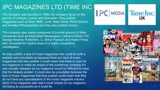 IPC MAGAZINES LTD (TIME INC UK)
The company was founded in 1968, the company focus on the
genres of Lifestyle, Luxury and Specialist. They publish
magazines such as Now, NME, Look, Ideal Home, World Soccer
and Amateur Photographer and they also publish comics.
The company was mainly composed of a small amount of other
companies such as Associated Newspapers, Odhams Press LTD,
George Newnes Publishers, C. Arthur Pearson and Hulton Press
who competed for market share in a highly competitive
marketplace.
As they publish a lack of music magazines this could be both a
suitable and unsuitable as because there is a lack of music
magazines that they publish it could mean that there is room for
my magazine to make an impact in the publishing company if it
was actually released as my magazine would be different to most
that the already publish. It could also be unsuitable because the
lack of music magazines that they publish could mean that they
do not have any specialisation in the music magazine industry
which if my magazine was real it could impact on my magazine
not being as successful as it could be.
 