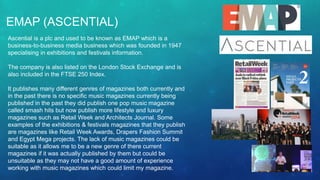 EMAP (ASCENTIAL)
Ascential is a plc and used to be known as EMAP which is a
business-to-business media business which was founded in 1947
specialising in exhibitions and festivals information.
The company is also listed on the London Stock Exchange and is
also included in the FTSE 250 Index.
It publishes many different genres of magazines both currently and
in the past there is no specific music magazines currently being
published in the past they did publish one pop music magazine
called smash hits but now publish more lifestyle and luxury
magazines such as Retail Week and Architects Journal. Some
examples of the exhibitions & festivals magazines that they publish
are magazines like Retail Week Awards, Drapers Fashion Summit
and Egypt Mega projects. The lack of music magazines could be
suitable as it allows me to be a new genre of there current
magazines if it was actually published by them but could be
unsuitable as they may not have a good amount of experience
working with music magazines which could limit my magazine.
 