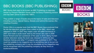 BBC BOOKS (BBC PUBLISHING)
BBC Books that used to be known as BBC Publishing is majoritaly
owned by Penguin Random House under its Ebury Publishing division
and has been active in since the 1980’s.
They publish a range of books around the topics of radio and television
including cookery, natural history, lifestyle and behind the scenes (the
creating of books).
Doctor Who is a popular book that the BBC Books have produced that
tie into the television program that is aired on the BBC, which was
released in 2005. In 2007 they made a spin off called torchwood in
2007 and made a audio book read by the doctor who star in 2008
David Tennant and won audiobook of the year in 2010. Being Human
another television series the book was released in 2010 and also
Sherlock Holmes and other T.V program was published in 2011. This
could be suitable to my magazine as it is something new to be put into
the publishing company and it may be unsuitable as the magazine may
not be recognised with the publishing company as they focus on
books/audiobooks.
 