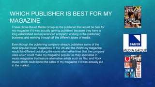 WHICH PUBLISHER IS BEST FOR MY
MAGAZINE
I have chose Bauer Media Group as the publisher that would be best for
my magazine if it was actually getting published because they have a
long established and experienced company working in the publishing
business and working through all the different types of media.
Even though the publishing company already publishes some of the
most popular music magazines in the UK and the World my magazine
would be different but along the same alternative lines that the company
uses which could make my magazine popular as they specialise in
music magazine that feature alternative artists such as Rap and Rock
music which could boost the sales of my magazine if it was actually put
in the market.
 