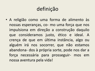 definiçãoA religião como uma forma de alimento às nossas esperanças, co- mo uma força que nos impulsiona em direção a construção daquilo que consideramos justo, ético e ideal. A crença de que em última instância, algo ou alguém irá nos socorrer, que não estamos abandona- dos à própria sorte, pode nos dar a força necessária para prosseguir- mos em nossa aventura pela vida!