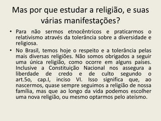 Mas por que estudar a religião, e suas várias manifestações?Para não sermos etnocêntricos e praticarmos o relativismo através da tolerância sobre a diversidade e religiosa.No Brasil, temos hoje o respeito e a tolerância pelas mais diversas religiões. Não somos obrigados a seguir uma única religião, como ocorre em alguns países. Inclusive a Constituição Nacional nos assegura a liberdade de credo e de culto segundo o art.5o, cap.I, inciso VI. Isso significa que, ao nascermos, quase sempre seguimos a religião de nossa família, mas que ao longo da vida podemos escolher uma nova religião, ou mesmo optarmos pelo ateísmo.