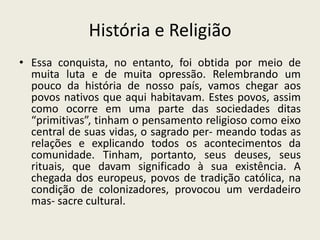 História e ReligiãoEssa conquista, no entanto, foi obtida por meio de muita luta e de muita opressão. Relembrando um pouco da história de nosso país, vamos chegar aos povos nativos que aqui habitavam. Estes povos, assim como ocorre em uma parte das sociedades ditas “primitivas”, tinham o pensamento religioso como eixo central de suas vidas, o sagrado per- meando todas as relações e explicando todos os acontecimentos da comunidade. Tinham, portanto, seus deuses, seus rituais, que davam significado à sua existência. A chegada dos europeus, povos de tradição católica, na condição de colonizadores, provocou um verdadeiro mas- sacre cultural.