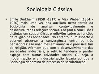 Sociologia ClássicaÉmile Durkheim (1858 -1917) e Max Weber (1864 -1920) mais uma vez nos auxiliam nesta tarefa da Sociologia de analisar contextualmente e desnaturalizar as relações sociais. Chegam a conclusões distintas em suas análises e reflexões sobre as funções da religião nas sociedades. No entanto, num aspecto é possível observar a convergência entre os três pensadores: são unânimes em anunciar o previsível fim da religião. Afirmam que com o desenvolvimento das sociedades industriais, a religião tenderia a perder espaço para outras atividades sociais. Ou seja, a modernização e a industrialização levaria ao que a Sociologia denomina de processo de secularização.