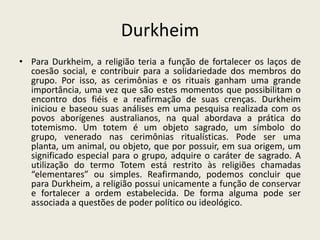 DurkheimPara Durkheim, a religião teria a função de fortalecer os laços de coesão social, e contribuir para a solidariedade dos membros do grupo. Por isso, as cerimônias e os rituais ganham uma grande importância, uma vez que são estes momentos que possibilitam o encontro dos fiéis e a reafirmação de suas crenças. Durkheim iniciou e baseou suas análises em uma pesquisa realizada com os povos aborígenes australianos, na qual abordava a prática do totemismo. Um totem é um objeto sagrado, um símbolo do grupo, venerado nas cerimônias ritualísticas. Pode ser uma planta, um animal, ou objeto, que por possuir, em sua origem, um significado especial para o grupo, adquire o caráter de sagrado. A utilização do termo Totem está restrito às religiões chamadas “elementares” ou simples. Reafirmando, podemos concluir que para Durkheim, a religião possui unicamente a função de conservar e fortalecer a ordem estabelecida. De forma alguma pode ser associada a questões de poder político ou ideológico.