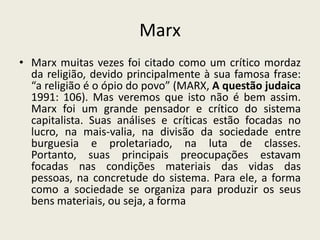 MarxMarx muitas vezes foi citado como um crítico mordaz da religião, devido principalmente à sua famosa frase: “a religião é o ópio do povo” (MARX, A questão judaica 1991: 106). Mas veremos que isto não é bem assim. Marx foi um grande pensador e crítico do sistema capitalista. Suas análises e críticas estão focadas no lucro, na mais-valia, na divisão da sociedade entre burguesia e proletariado, na luta de classes. Portanto, suas principais preocupações estavam focadas nas condições materiais das vidas das pessoas, na concretude do sistema. Para ele, a forma como a sociedade se organiza para produzir os seus bens materiais, ou seja, a forma