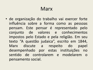 Marxde organização do trabalho vai exercer forte influência sobre a forma como as pessoas pensam. Este pensar é representado pelo conjunto de valores e conhecimentos impostos pelo Estado e pela religião. Em seu texto “A questão judaica”, escrito em 1844, Marx discute a respeito do papel desempenhado por estas instituições no sentido de controlarem e modelarem o pensamento social.