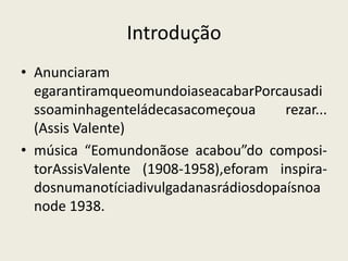 IntroduçãoAnunciaram egarantiramqueomundoiaseacabarPorcausadissoaminhagenteládecasacomeçoua rezar... (Assis Valente)música “Eomundonãose acabou”do composi-torAssisValente (1908-1958),eforam inspira-dosnumanotíciadivulgadanasrádiosdopaísnoanode 1938.