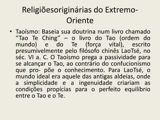Religiõesoriginárias do Extremo-OrienteTaoísmo: Baseia sua doutrina num livro chamado “Tao Te Ching” – o livro do Tao (ordem do mundo) e do Te (força vital), escrito presumivelmente pelo filósofo chinês LaoTsé, no séc. VI a. C. O Taoísmo prega a passividade para se alcançar o Tao, ao contrário do confucionismo que pro- põe o conhecimento. Para LaoTsé, o mundo ideal era aquele das antigas aldeias, onde a simplicidade e a ingenuidade criariam as condições propícias para o perfeito equilíbrio entre o Tao e o Te.