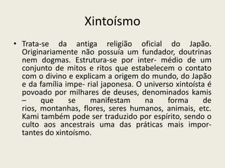 XintoísmoTrata-se da antiga religião oficial do Japão. Originariamente não possuía um fundador, doutrinas nem dogmas. Estrutura-se por inter- médio de um conjunto de mitos e ritos que estabelecem o contato com o divino e explicam a origem do mundo, do Japão e da família impe- rial japonesa. O universo xintoísta é povoado por milhares de deuses, denominados kamis – que se manifestam na forma de rios, montanhas, flores, seres humanos, animais, etc. Kami também pode ser traduzido por espírito, sendo o culto aos ancestrais uma das práticas mais impor- tantes do xintoísmo.