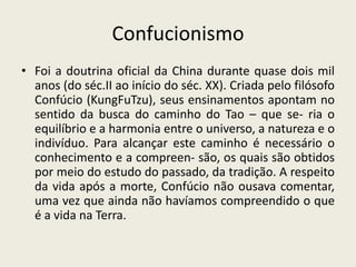 ConfucionismoFoi a doutrina oficial da China durante quase dois mil anos (do séc.II ao início do séc. XX). Criada pelo filósofo Confúcio (KungFuTzu), seus ensinamentos apontam no sentido da busca do caminho do Tao – que se- ria o equilíbrio e a harmonia entre o universo, a natureza e o indivíduo. Para alcançar este caminho é necessário o conhecimento e a compreen- são, os quais são obtidos por meio do estudo do passado, da tradição. A respeito da vida após a morte, Confúcio não ousava comentar, uma vez que ainda não havíamos compreendido o que é a vida na Terra.