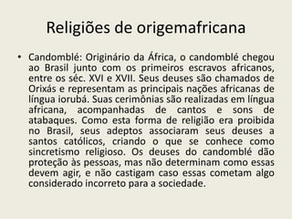 Religiões de origemafricanaCandomblé: Originário da África, o candomblé chegou ao Brasil junto com os primeiros escravos africanos, entre os séc. XVI e XVII. Seus deuses são chamados de Orixás e representam as principais nações africanas de língua iorubá. Suas cerimônias são realizadas em língua africana, acompanhadas de cantos e sons de atabaques. Como esta forma de religião era proibida no Brasil, seus adeptos associaram seus deuses a santos católicos, criando o que se conhece como sincretismo religioso. Os deuses do candomblé dão proteção às pessoas, mas não determinam como essas devem agir, e não castigam caso essas cometam algo considerado incorreto para a sociedade.