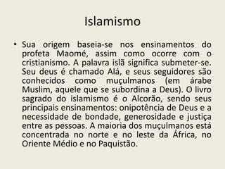 IslamismoSua origem baseia-se nos ensinamentos do profeta Maomé, assim como ocorre com o cristianismo. A palavra islã significa submeter-se. Seu deus é chamado Alá, e seus seguidores são conhecidos como muçulmanos (em árabe Muslim, aquele que se subordina a Deus). O livro sagrado do islamismo é o Alcorão, sendo seus principais ensinamentos: onipotência de Deus e a necessidade de bondade, generosidade e justiça entre as pessoas. A maioria dos muçulmanos está concentrada no norte e no leste da África, no Oriente Médio e no Paquistão.