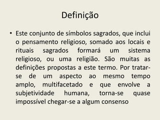 DefiniçãoEste conjunto de símbolos sagrados, que inclui o pensamento religioso, somado aos locais e rituais sagrados formará um sistema religioso, ou uma religião. São muitas as definições propostas a este termo. Por tratar-se de um aspecto ao mesmo tempo amplo, multifacetado e que envolve a subjetividade humana, torna-se quase impossível chegar-se a algum consenso