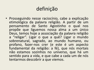 definiçãoProsseguindo nesse raciocínio, cabe a explicação etimológica da palavra religião. A partir de um pensamento de Santo Agostinho o qual nos propõe que liguemos nossa alma a um único Deus, temos hoje a associação da palavra religião a “religar”. Ligar o que a quê? Ligar o mundo sobrenatural, sagrado, ao mundo humano, ou profano, fazer-nos crer (e este é um aspecto fundamental da religião: a fé), que nós mortais não estamos sozinhos no universo, que há um sentido para a vida, e que cabe a cada um de nós tentarmos descobrir a que viemos.