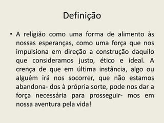 Definição
• A religião como uma forma de alimento às
  nossas esperanças, como uma força que nos
  impulsiona em direção a construção daquilo
  que consideramos justo, ético e ideal. A
  crença de que em última instância, algo ou
  alguém irá nos socorrer, que não estamos
  abandona- dos à própria sorte, pode nos dar a
  força necessária para prosseguir- mos em
  nossa aventura pela vida!
 