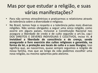 Mas por que estudar a religião, e suas
        várias manifestações?
• Para não sermos etnocêntricos e praticarmos o relativismo através
  da tolerância sobre a diversidade e religiosa.
• No Brasil, temos hoje o respeito e a tolerância pelas mais diversas
  religiões. Não somos obrigados a seguir uma única religião, como
  ocorre em alguns países. Inclusive a Constituição Nacional nos
  assegura a liberdade de credo e de culto segundo o art.5o, cap.I
  DOS DIREITOS E DEVERES INDIVIDUAIS E COLETIVOS, inciso VI. é
  inviolável a liberdade de consciência e de crença, sendo
  assegurado o livre exercício dos cultos religiosos e garantida, na
  forma da lei, a proteção aos locais de culto e a suas liturgias; Isso
  significa que, ao nascermos, quase sempre seguimos a religião de
  nossa família, mas que ao longo da vida podemos escolher uma
  nova religião, ou mesmo optarmos pelo ateísmo.
 
