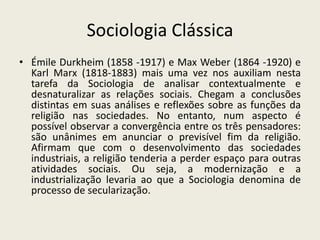 Sociologia Clássica
• Émile Durkheim (1858 -1917) e Max Weber (1864 -1920) e
  Karl Marx (1818-1883) mais uma vez nos auxiliam nesta
  tarefa da Sociologia de analisar contextualmente e
  desnaturalizar as relações sociais. Chegam a conclusões
  distintas em suas análises e reflexões sobre as funções da
  religião nas sociedades. No entanto, num aspecto é
  possível observar a convergência entre os três pensadores:
  são unânimes em anunciar o previsível fim da religião.
  Afirmam que com o desenvolvimento das sociedades
  industriais, a religião tenderia a perder espaço para outras
  atividades sociais. Ou seja, a modernização e a
  industrialização levaria ao que a Sociologia denomina de
  processo de secularização.
 