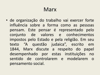 Marx
• de organização do trabalho vai exercer forte
  influência sobre a forma como as pessoas
  pensam. Este pensar é representado pelo
  conjunto de valores e conhecimentos
  impostos pelo Estado e pela religião. Em seu
  texto “A questão judaica”, escrito em
  1844, Marx discute a respeito do papel
  desempenhado por estas instituições no
  sentido de controlarem e modelarem o
  pensamento social.
 