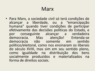 Marx
• Para Marx, a sociedade civil só terá condições de
  alcançar a liberdade, ou a “emancipação
  humana” quando tiver condições de participar
  efetivamente das decisões políticas do Estado, e
  por conseguinte alcançar a verdadeira
  democracia.       Mas      atenção!    Entenda-se
  democracia      não     somente     em    sentido
  político/eleitoral, como nos ensinaram os liberais
  do século XVIII, mas sim em seu sentido pleno,
  como igualdade na distribuição dos bens
  socialmente produzidos e materializados na
  forma de direitos sociais.
 