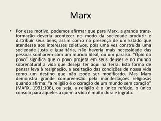 Marx
• Por esse motivo, podemos afirmar que para Marx, a grande trans-
  formação deveria acontecer no modo da sociedade produzir e
  distribuir seus bens, assim como na presença de um Estado que
  atendesse aos interesses coletivos, pois uma vez construída uma
  sociedade justa e igualitária, não haveria mais necessidade das
  pessoas sonharem com um mundo ideal, ou um paraíso. “Ópio do
  povo” significa que o povo projeta em seus deuses e no mundo
  sobrenatural a vida que deseja ter aqui na Terra. Esta forma de
  pensar leva à resignação, a aceitação das condições de nossa vida
  como um destino que não pode ser modificado. Mas Marx
  demonstra grande compreensão pela manifestações religiosas
  quando afirma: “a religião é o coração de um mundo sem coração”
  (MARX, 1991:106), ou seja, a religião é o único refúgio, o único
  consolo para aqueles a quem a vida é muito dura e ingrata.
 