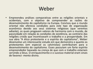 Weber
• Empreendeu análises comparativas entre as religiões orientais e
  ocidentais, com o objetivo de compreender as razões do
  desenvolvimento do capitalismo na Europa. Concluiu que o mundo
  oriental não oferecia condições para este tipo de organização
  econômica devido aos seus sistemas religiosos (que veremos
  adiante), os quais pregavam valores de harmonia com o mundo, de
  passividade em relação às condições de existência, ao contrário das
  religiões cristãs que incentivavam o trabalho e a prosperidade. Em
  sua obra “A ética protestante e o espírito do capitalismo”, Weber
  desenvolve um interessante estudo em que demonstra o quanto os
  protestantes (em especial os calvinistas) contribuíram para o
  desenvolvimento do capitalismo. Esses possuíam um forte espírito
  empreendedor baseado na crença de que com o trabalho estariam
  servindo a Deus. O enriquecimento e o sucesso material eram sinais
  de favoreci- mento divino.
 