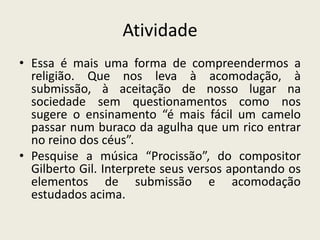 Atividade
• Essa é mais uma forma de compreendermos a
  religião. Que nos leva à acomodação, à
  submissão, à aceitação de nosso lugar na
  sociedade sem questionamentos como nos
  sugere o ensinamento “é mais fácil um camelo
  passar num buraco da agulha que um rico entrar
  no reino dos céus”.
• Pesquise a música “Procissão”, do compositor
  Gilberto Gil. Interprete seus versos apontando os
  elementos de submissão e acomodação
  estudados acima.
 