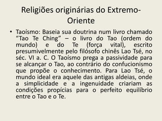 Religiões originárias do Extremo-
                 Oriente
• Taoísmo: Baseia sua doutrina num livro chamado
  “Tao Te Ching” – o livro do Tao (ordem do
  mundo) e do Te (força vital), escrito
  presumivelmente pelo filósofo chinês Lao Tsé, no
  séc. VI a. C. O Taoísmo prega a passividade para
  se alcançar o Tao, ao contrário do confucionismo
  que propõe o conhecimento. Para Lao Tsé, o
  mundo ideal era aquele das antigas aldeias, onde
  a simplicidade e a ingenuidade criariam as
  condições propícias para o perfeito equilíbrio
  entre o Tao e o Te.
 