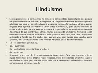 Hinduísmo
•   São surpreendentes a permanência no tempo e a complexidade desta religião, que perdura
    há aproximadamente 6 mil anos, e compõe-se de tão grande variedade de cultos e práticas
    religiosas, que pode ser considerada como um grande conjunto formado por várias pequenas
    religiões. Mas algumas características unem todos os hinduístas, quais sejam: o sistema de
    castas, a adoração às vacas e a crença no carma. A organização da sociedade em castas parte
    do princípio de que os indivíduos vêm ao mundo já ocupando um lugar na hierarquia social,
    como resultado de suas encarnações nas vidas passadas. Por- tanto, este deve cumprir com
    resignação a função que lhe coube, por- que um viver com pureza pode resultar como
    “prêmio”, uma vida futura numa casta superior. As quatro castas do hinduísmo são:
•   1o. – os sacerdotes (brâmanes),
•    2o. – guerreiros,
•   3o. – agricultores, comerciantes e artesãos e
•   4o. – os servos.
•   Um quinto grupo que não é considerado casta são os párias. Cada casta tem suas próprias
    regras de condutas e suas próprias regras religiosas.A vaca é considerado um animal sagrado,
    um símbolo da vida, por- que ela supre tudo que é necessário à sobrevivência humana,
    portanto, não é permitido matá-la.
 