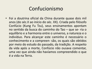 Confucionismo
• Foi a doutrina oficial da China durante quase dois mil
  anos (do séc.II ao início do séc. XX). Criada pelo filósofo
  Confúcio (Kung Fu Tzu), seus ensinamentos apontam
  no sentido da busca do caminho do Tao – que se- ria o
  equilíbrio e a harmonia entre o universo, a natureza e o
  indivíduo. Para alcançar este caminho é necessário o
  conhecimento e a compreen- são, os quais são obtidos
  por meio do estudo do passado, da tradição. A respeito
  da vida após a morte, Confúcio não ousava comentar,
  uma vez que ainda não havíamos compreendido o que
  é a vida na Terra.
 