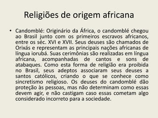 Religiões de origem africana
• Candomblé: Originário da África, o candomblé chegou
  ao Brasil junto com os primeiros escravos africanos,
  entre os séc. XVI e XVII. Seus deuses são chamados de
  Orixás e representam as principais nações africanas de
  língua iorubá. Suas cerimônias são realizadas em língua
  africana, acompanhadas de cantos e sons de
  atabaques. Como esta forma de religião era proibida
  no Brasil, seus adeptos associaram seus deuses a
  santos católicos, criando o que se conhece como
  sincretismo religioso. Os deuses do candomblé dão
  proteção às pessoas, mas não determinam como essas
  devem agir, e não castigam caso essas cometam algo
  considerado incorreto para a sociedade.
 