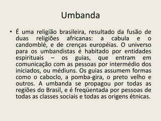 Umbanda
• É uma religião brasileira, resultado da fusão de
  duas religiões africanas: a cabula e o
  candomblé, e de crenças européias. O universo
  para os umbandistas é habitado por entidades
  espirituais – os guias, que entram em
  comunicação com as pessoas por intermédio dos
  iniciados, ou médiuns. Os guias assumem formas
  como o caboclo, a pomba-gira, o preto velho e
  outros. A umbanda se propagou por todas as
  regiões do Brasil, e é freqüentada por pessoas de
  todas as classes sociais e todas as origens étnicas.
 
