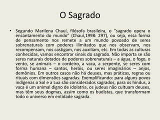 O Sagrado
• Segundo Marilena Chauí, filósofa brasileira, o “sagrado opera o
  encantamento do mundo” (Chauí,1998: 297), ou seja, essa forma
  de pensamento nos remete a um mundo povoado de seres
  sobrenaturais com poderes ilimitados que nos observam, nos
  recompensam, nos castigam, nos auxiliam, etc. Em todas as culturas
  conhecidas, vamos encontrar sinais do sagrado. Não importa se são
  seres naturais dotados de poderes sobrenaturais – a água, o fogo, o
  vento, se animais – o cordeiro, a vaca, a serpente, se seres com
  forma humana – santos, heróis, ou seres imaginários – anjos,
  demônios. Em outros casos não há deuses, mas práticas, regras ou
  rituais com dimensões sagradas. Exemplificando: para alguns povos
  indígenas o Sol e a Lua são considerados sagrados, para os hindus, a
  vaca é um animal digno de idolatria, os judeus não cultuam deuses,
  mas têm seus dogmas, assim como os budistas, que transformam
  todo o universo em entidade sagrada.
 