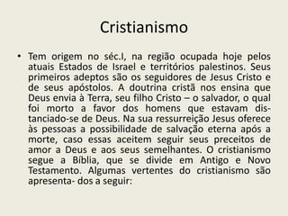 Cristianismo
• Tem origem no séc.I, na região ocupada hoje pelos
  atuais Estados de Israel e territórios palestinos. Seus
  primeiros adeptos são os seguidores de Jesus Cristo e
  de seus apóstolos. A doutrina cristã nos ensina que
  Deus envia à Terra, seu filho Cristo – o salvador, o qual
  foi morto a favor dos homens que estavam dis-
  tanciado-se de Deus. Na sua ressurreição Jesus oferece
  às pessoas a possibilidade de salvação eterna após a
  morte, caso essas aceitem seguir seus preceitos de
  amor a Deus e aos seus semelhantes. O cristianismo
  segue a Bíblia, que se divide em Antigo e Novo
  Testamento. Algumas vertentes do cristianismo são
  apresenta- dos a seguir:
 