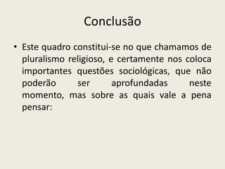 Conclusão
• Este quadro constitui-se no que chamamos de
  pluralismo religioso, e certamente nos coloca
  importantes questões sociológicas, que não
  poderão      ser       aprofundadas     neste
  momento, mas sobre as quais vale a pena
  pensar:
 